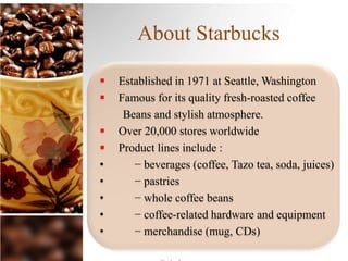 About Starbucks
 Established in 1971 at Seattle, Washington
 Famous for its quality fresh-roasted coffee
Beans and stylish atmosphere.
 Over 20,000 stores worldwide
 Product lines include :
• − beverages (coffee, Tazo tea, soda, juices)
• − pastries
• − whole coffee beans
• − coffee-related hardware and equipment
• − merchandise (mug, CDs)
 