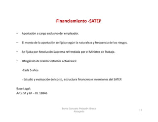 Financiamiento ‐SATEP

•   Aportación a cargo exclusivo del empleador.

•   El monto de la aportación se fijaba según la naturaleza y frecuencia de los riesgos. 

•   Se fijaba por Resolución Suprema refrendada por el Ministro de Trabajo.
         j    p                p                p                       j

•   Obligación de realizar estudios actuariales: 

    ‐Cada 5 años 

    ‐ Estudio y evaluación del costo, estructura financiera e inversiones del SATEP.

Base Legal:
Arts. 5º y 6º – DL 18846



                                    Boris Gonzalo Potozén Braco
                                                                                            10
                                             Abogado
 