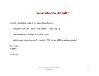 Administración  del SATEP


El SATEP ha estado a cargo de las siguientes entidades:  
   S      a estado a ca go de as s gu e tes e t dades:

•   La Caja Nacional del Seguro Social Obrero  ‐ CNSSO (1972)

•   Instituto Peruano de Seguridad Social – IPSS 

•   La Oficina de Normalización Previsional – ONP (Desde 1999 hasta la actualidad)

Base Legal:
DL 18847

DU 067‐98




                                    Boris Gonzalo Potozén Braco
                                                                                     11
                                             Abogado
 