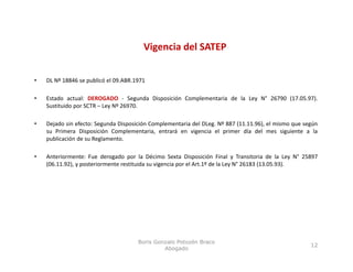 Vigencia del SATEP
                                          g


•   DL Nº 18846 se publicó el 09.ABR.1971

•   Estado actual: DEROGADO ‐ Segunda Disposición Complementaria de la Ley N° 26790 (17.05.97).
    Sustituido por SCTR – Ley Nº 26970.

•   Dejado sin efecto: Segunda Disposición Complementaria del DLeg. Nº 887 (11.11.96), el mismo que según
    su Primera Disposición Complementaria, entrará en vigencia el primer día del mes siguiente a la
    publicación de su Reglamento.

•   Anteriormente: Fue derogado por la Décimo Sexta Disposición Final y Transitoria de la Ley N° 25897
    (06.11.92), y posteriormente restituida su vigencia por el Art.1º de la Ley N° 26183 (13.05.93).




                                      Boris Gonzalo Potozén Braco
                                                                                                      12
                                               Abogado
 