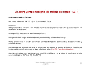 El Seguro Complementario  de Trabajo en Riesgo – SCTR
             g       p                    j         g
PRINCIPALES CARACTERÍSTICAS:

El SCTR fue creado por Art 19 ‐ Ley Nº 26790 (17 MAY 1997)
                       Art.                  (17.MAY.1997).

Propósito:
“Otorgar cobertura adicional a los afiliados regulares del Seguro Social de Salud que desempeñan las
actividades de alto riesgo”

Es obligatorio y por cuenta de la entidad empleadora.

Protege contra los riesgos de enfermedades profesionales y accidentes de trabajo.

Otorga prestaciones de salud y económicas (invalidez temporal o permanente y de sobrevivientes y
gastos de sepelio)

Las pensiones de invalidez del SCTR se inician una vez vencido el período máximo de subsidio por
    p                                                                  p                      p
incapacidad temporal cubierto por el Seguro Social de Salud. (Ver STC: Precedente Vinculante)

Las reservas y obligaciones por prestaciones económicas del SATEP ‐ DL N° 18846 se transfirieron al SCTR
administrado por la ONP (3ra. DC – Ley 26790)



                                      Boris Gonzalo Potozén Braco
                                                                                                     14
                                               Abogado
 