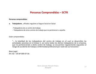 Personas Comprendidas – SCTR
                                         p

Personas comprendidas:

a.   Trabajadores , afiliados regulares al Seguro Social en Salud:
        b j d        fl d         l      l             l      l d

     ‐ Trabajadores de un centro de trabajo.
     ‐ Trabajadores de otros centros de trabajo que no pertenecen a aquélla.


Están comprendidos:

     “… la totalidad de los trabajadores del centro de trabajo en el cual se desarrollan las
      …
     actividades previstas en el Anexo 5, así como todos los demás trabajadores de la empresa,
     que no perteneciendo a dicho centro de trabajo, se encuentren regularmente expuestos al
     riesgo de accidente de trabajo o enfermedad profesional por razón de sus funciones.”

Base L l
B     Legal:
Art. 82 – DS Nº 009‐97‐SA




                                        Boris Gonzalo Potozén Braco
                                                                                           17
                                                 Abogado
 