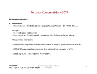 Personas Comprendidas – SCTR
                                       p

Personas comprendidas:

b.
b Empleadores :
     l d
    ‐ Desarrollan las actividades de alto riesgo señaladas (Anexo 5 – DS Nº 009‐97‐SA).

    Incluye:
    ‐CCooperativas d t b j d
             ti    de trabajadores,
    ‐ Empresas de servicios temporales o cualquier otra de intermediación laboral.

    Obligación de Inscripción:

    ‐ Las entidades empleadoras deben inscribirse en el Registro que administra el MINTRA.

    ‐ El MINTRA supervisa el cumplimiento de la obligación de contratar el SCTR.

    ‐La SBS supervisa a las Compañías Asesuradoras.




Base Legal:                        Boris Gonzalo Potozén Braco
                                                                                             18
Art. 82 y 87º – DS Nº 009‐97‐SA (Modif.     Abogado
 