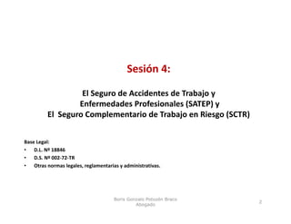 Sesión 4:
                                          Sesión 4:

                   El Seguro de Accidentes de Trabajo y
                  Enfermedades Profesionales (SATEP) y 
         El  Seguro Complementario de Trabajo en Riesgo (SCTR) 


Base Legal:
• D.L. Nº 18846
• D.S. Nº 002‐72‐TR
• Otras normas legales, reglamentarias y administrativas.




                                     Boris Gonzalo Potozén Braco
                                                                   2
                                              Abogado
 