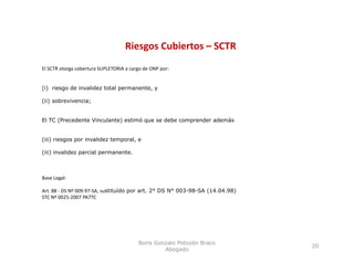Riesgos Cubiertos – SCTR
                                        g
El SCTR otorga cobertura SUPLETORIA a cargo de ONP por:


(i) riesgo de invalidez total permanente, y

(ii) sobrevivencia;


El TC (Precedente Vinculante) estimó que se debe comprender además


(iii) riesgos por invalidez temporal, e

(iii) invalidez parcial permanente.



Base Legal:

Art. 88 ‐ DS Nº 009‐97‐SA, sustituído por art. 2° DS N° 003-98-SA (14.04.98)
STC Nº 0025‐2007 PA7TC




                                         Boris Gonzalo Potozén Braco
                                                                               20
                                                  Abogado
 