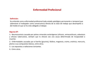 Enfermedad Profesional


Definición:
Se entiende como enfermedad profesional todo estado patológico permanente o temporal que
                               p                     p      g p                   p   q
sobreviene al trabajador como consecuencia directa de la clase de trabajo que desempeña o
del medio en que se ha visto obligado a trabajar.


Algunas EP:
1.‐ Neumoconiosis causada por polvos minerales esclerógenos (silicosis, antracosilicosis, asbestosis
y silicosis tuberculosis, siempre que la silicosis sea una causa determinada de incapacidad o
muerte).
2.‐ Enfermedades causadas por el berilio (giucinio), fósforo, magnesio, cromo, arsénico, mercurio,
plomo o sus compuestos tóxicos, entre otros.
3.‐ Los expuestos a radiaciones ionizantes.
4.‐ Entre otros.
4 Entre otros
 