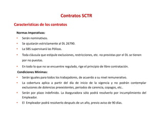 Contratos SCTR
C
Características de los contratos
     t í ti     d l       t t
 Normas Imperativas:
 •   Serán nominativos.
 •   Se ajustarán estrictamente al DL 26790.
 •   La SBS supervisará las Pólizas.
 •   Toda cláusula que estipule exclusiones, restricciones, etc. no previstas por el DL se tienen 
     Toda cláusula que estipule exclusiones restricciones etc no previstas por el DL se tienen
     por no puestas.
 •   En todo lo que no se encuentre regulado, rige el principio de libre contratación.
 Condiciones Mínimas
             Mínimas:
 •   Serán iguales para todos los trabajadores, de acuerdo a su nivel remunerativo.
 •   La cobertura aplica a partir del día de inicio de la vigencia y no podrán contemplar
     exclusiones de dolencias preexistentes periodos de carencia copagos etc
                              preexistentes,            carencia, copagos, etc..
 •   Serán por plazo indefinido. La Aseguradora sólo podrá resolverlo por incumplimiento del
     Empleador.
 •   El Empleador podrá resolverlo después de un año, previo aviso de 90 días.
 