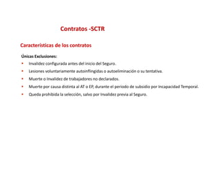 Contratos ‐SCTR

Características de los contratos
Únicas Exclusiones:
   Invalidez configurada antes del inicio del Seguro.
   Lesiones voluntariamente autoinflingidas o autoeliminación o su tentativa.
   Muerte o Invalidez de trabajadores no declarados.
   Muerte por causa distinta al AT o EP, durante el periodo de subsidio por Incapacidad Temporal.
   Queda prohibida la selección, salvo por Invalidez previa al Seguro.
 