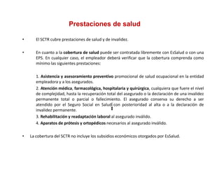 Prestaciones de salud

•      El SCTR cubre prestaciones de salud y de invalidez.

•      En cuanto a la cobertura de salud puede ser contratada libremente con EsSalud o con una
       EPS. En cualquier caso, el empleador deberá verificar que la cobertura comprenda como
       mínimo las siguientes prestaciones:

       1. Asistencia
       1 A i t i y asesoramiento preventivo promocional d salud ocupacional en l entidad
                                i t          ti           i   l de l d         i   l   la tid d
       empleadora y a los asegurados.
       2. Atención médica, farmacológica, hospitalaria y quirúrgica, cualquiera que fuere el nivel
       de complejidad, hasta la recuperación total del asegurado o la declaración de una invalidez
       permanente total o parcial o fallecimiento. El asegurado conserva su derecho a ser
       atendido por el Seguro Social en Salud con posterioridad al alta o a la declaración de
       invalidez permanente.
       3. Rehabilitación y readaptación laboral al asegurado inválido.
       4. Aparatos de prótesis y ortopédicos necesarios al asegurado inválido.

•   La cobertura del SCTR no incluye los subsidios económicos otorgados por EsSalud.
 