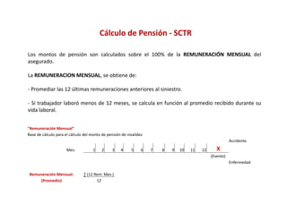 Cálculo de Pensión ‐ SCTR

Los montos de pensión son calculados sobre el 100% de la REMUNERACIÓN MENSUAL del
asegurado.

La REMUNERACION MENSUAL, se obtiene de:

‐ Promediar las 12 últimas remuneraciones anteriores al siniestro.

‐ Si trabajador laboró menos de 12 meses, se calcula en función al promedio recibido durante su
vida laboral.


"Remuneración Mensual"
Base de cálculo para el cálculo del monto de pensión de invalidez
                                                                                                          Accidente 

                      Mes:           1    2    3    4     5     6   7   8   9   10   11   12      X
                                                                                               (Evento)
                                                                                                          Enfermedad

 Remuneración Mensual:         ∑ (12 Rem. Mes.)
      (Promedio)                      12
 