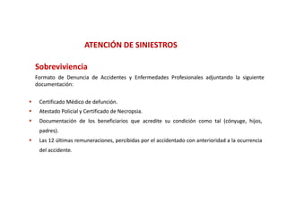 ATENCIÓN DE SINIESTROS
                              Ó

    Sobreviviencia
    Formato de Denuncia de Accidentes y Enfermedades Profesionales adjuntando la siguiente
    documentación:
    documentación:


    Certificado Médico de defunción.
                           defunción.
    Atestado Policial y Certificado de Necropsia.
                                        Necropsia.
    Documentación de los beneficiarios que acredite su condición como tal (cónyuge, hijos,
     padres).
     padres).
    Las 12 últimas remuneraciones, percibidas por el accidentado con anterioridad a la ocurrencia
     del accidente.
         accidente.
 