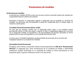 Prestaciones de invalidez

b) Pensiones por Invalidez:
    La pensión por invalidez (SCTR) se inicia una vez que culmina el periodo máximo de subsidio por
    incapacidad temporal cubierto por EsSalud.

    Generado el derecho, la aseguradora pagará al asegurado que ha quedado en situación de
    invalidez, las pensiones que correspondan al grado de incapacidad para el trabajo según se
    muestra a continuación:

    i) Invalidez Parcial Permanente Inferior al 50%:
    i)     lid       i l              f i     l 0%
    En caso que las lesiones sufridas por el asegurado dieran lugar a una invalidez parcial
    permanente inferior al 50%, pero igual o superior al 20%, la aseguradora pagará por una única
    vez al asegurado inválido, el equivalente a 24 mensualidades de pensión calculadas en forma
    p p
    proporcional a la que correspondería a una Invalidez Permanente Total.
                       q        p

    En estos casos, la Entidad Empleadora queda prohibida de prescindir de los servicios del 
    trabajador basada en su condición de invalidez.

    (ii) Invalidez Parcial Permanente
    Se pagará, como mínimo, una pensión vitalicia mensual equivalente al 50% de la "Remuneración
    Mensual" al asegurado que, como consecuencia de un accidente de trabajo o enfermedad
    profesional,
    profesional quedará disminuido en su capacidad de trabajo en forma permanente en una
    proporción igual o superior al 50% pero menor a los dos tercios.
 