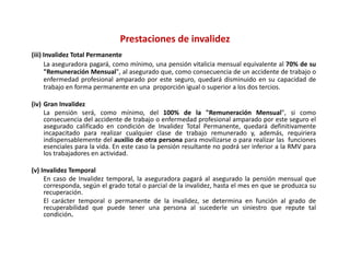 Prestaciones de invalidez
(iii) Invalidez Total Permanente
      La aseguradora pagará, como mínimo, una pensión vitalicia mensual equivalente al 70% de su
      "Remuneración Mensual", al asegurado que, como consecuencia de un accidente de trabajo o
      enfermedad profesional amparado por este seguro, quedará disminuido en su capacidad de
      trabajo en forma permanente en una proporción igual o superior a los dos tercios.

(iv) Gran Invalidez
     La pensión será, como mínimo, del 100% de la "Remuneración Mensual", si como
     consecuencia d l accidente d t b j o enfermedad profesional amparado por este seguro el
                 i del     id t de trabajo       f     d d     f i    l        d          t         l
     asegurado calificado en condición de Invalidez Total Permanente, quedará definitivamente
     incapacitado para realizar cualquier clase de trabajo remunerado y, además, requiriera
     indispensablemente del auxilio de otra persona para movilizarse o para realizar las funciones
     esenciales para la vida. En este caso la pensión resultante no podrá ser inferior a la RMV para
     los trabajadores en actividad.
     l t b j d              ti id d

(v) Invalidez Temporal
     En caso de Invalidez temporal, la aseguradora pagará al asegurado la pensión mensual que
     corresponda,
     corresponda según el grado total o parcial de la invalidez hasta el mes en que se produzca su
                                                      invalidez,
     recuperación.
     El carácter temporal o permanente de la invalidez, se determina en función al grado de
     recuperabilidad que puede tener una persona al sucederle un siniestro que repute tal
     condición.
 
