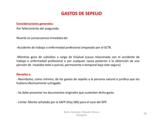 GASTOS DE SEPELIO
Consideraciones generales
                  generales:
Por fallecimiento del asegurado.

Muerte es consecuencia inmediata de:

‐Accidente de trabajo o enfermedad profesional amparado por el SCTR.

‐Mientras goce de subsidios a cargo de EsSalud (causa relacionada con el accidente de
trabajo o enfermedad profesional o por cualquier causa posterior a la obtención de una
pensión de invalidez total o parcial, permanente o temporal bajo este seguro)

Derecho a:
‐ Reembolso, como mínimo, de los gastos de sepelio a la persona natural o jurídica que los
hubiera efectivamente sufragado.

‐ Se debe presentar los documentos originales que sustenten dicho gasto.

‐ Límite: Monto señalado por la SAFP (Hoy SBS) para el caso del SPP
                                                                SPP.

                                    Boris Gonzalo Potozén Braco
                                                                                             36
                                             Abogado
 