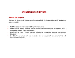 ATENCIÓN DE SINIESTROS

    Gastos de Sepelio
    Formato de Denuncia de Accidentes y Enfermedades Profesionales adjuntando la siguiente
    documentación:
    documentación:


    Certificado del médico que prestó los primeros auxilios.
                                                    auxilios.
    Certificado del médico tratante, con detalle del tratamiento recibido, así como la fecha y
     condiciones del alta o baja del paciente.
                                     paciente.
    Certificado de inicio y fin del goce del subsidio de incapacidad temporal otorgado por
     ESSALUD.
     ESSALUD.
    Las 12 últimas remuneraciones, percibidas por el accidentado con anterioridad a la
     ocurrencia del accidente.
                     accidente.
 
