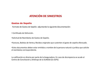 ATENCIÓN DE SINIESTROS

Gastos de Sepelio
Formato de Gastos de Sepelio adjuntando la siguiente documentación:
                                                     documentación:


• Certificado de Defunción.
  Certificado de Defunción.

•Solicitud de Reembolso de Gastos de Sepelio.

•Facturas, Boletas de Venta y Recibos originales que sustenten el gasto de sepelio efectuado.
 Facturas, Boletas de Venta y Recibos originales que sustenten el gasto de sepelio efectuado. 

•Estos documentos deben estar emitidos a nombre de la persona natural o jurídica que solicite 
el reembolso correspondiente.


La calificación es directa por parte de la Aseguradora. En caso de discrepancia se acude al 
Centro de Conciliación y Arbitraje de la SUNASA (Ex SEPS)
 