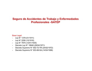 Seguro de Accidentes de Trabajo y Enfermedades
            Profesionales -SATEP
                           SATEP



Base Legal:
- Ley N° 1378 (01/1911)
- L N° 2290 (10/1916)
   Ley
- Ley N° 7975 (12/01/1935)
- Decreto Ley N° 18846 (28/04/1971)
- Decreto Supremo N° 002-72-TR (24/02/1972)
- Decreto Supremo N° 003-98-SA (14/04/1998)
 