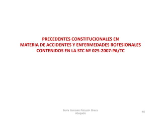 PRECEDENTES CONSTITUCIONALES EN 
         PRECEDENTES CONSTITUCIONALES EN
MATERIA DE ACCIDENTES Y ENFERMEDADES ROFESIONALES 
      CONTENIDOS EN LA STC Nº 025‐2007‐PA/TC




                 Boris Gonzalo Potozén Braco
                                                 40
                          Abogado
 