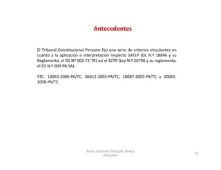 Antecedentes


El Tribunal Constitucional Peruano fijo una serie de criterios vinculantes en
cuanto a la aplicación e interpretación respecto SATEP (DL N.º 18846 y su
Reglamento, el DS Nº 002‐72‐TR) así el SCTR (Ley N.º 26790 y su reglamento,
el DS N.º 003‐98‐SA).

STC: 10063‐2006‐PA/TC, 06612‐2005‐PA/TC, 10087‐2005‐PA/TC y 00061‐
2008‐PA/TC.




                           Boris Gonzalo Potozén Braco
                                                                                41
                                    Abogado
 