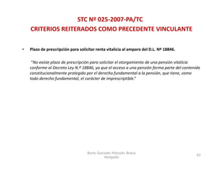 STC Nº 025‐2007‐PA/TC
    CRITERIOS REITERADOS COMO PRECEDENTE VINCULANTE

•   Plazo de prescripción para solicitar renta vitalicia al amparo del D.L. Nº 18846. 

     “No existe plazo de prescripción para solicitar el otorgamiento de una pensión vitalicia 
    conforme al Decreto Ley N.º 18846, ya que el acceso a una pensión forma parte del contenido 
    constitucionalmente protegido por el derecho fundamental a la pensión, que tiene, como 
                          p    g p                  f                p       ,q         ,
    todo derecho fundamental, el carácter de imprescriptible.”




                                    Boris Gonzalo Potozén Braco
                                                                                             42
                                             Abogado
 