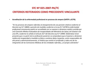 STC Nº 025‐2007‐PA/TC
    CRITERIOS REITERADOS COMO PRECEDENTE VINCULANTE

•   Acreditación de la enfermedad profesional en procesos de amparo (SATEP y SCTR). 

    “En los procesos de amparo referidos al otorgamiento de una pensión vitalicia conforme al 
    Decreto Ley N.º 18846 o pensión de invalidez conforme a la Ley N.º 26790 la enfermedad 
    profesional únicamente podrá ser acreditada con un examen o dictamen médico emitido por 
    una Comisión Médica Evaluadora de Incapacidades del Ministerio de Salud, de EsSalud o de 
         C i ió Médi E l d               d I       id d d l Mi i      i d S l d d ES l d d
    una EPS, conforme lo señala el artículo 26.º del Decreto Ley N.º 19990. Debiéndose tener 
    presente que si a partir de la verificación posterior se comprobara que el examen o dictamen 
    médico de incapacidad o invalidez es falso o contiene datos inexactos, serán responsables de 
    ello penal y administrativamente, el médico que emitió el certificado y cada uno de los 
      ll     l d i i t ti            t l édi               itió l tifi d       d      d l
    integrantes de las Comisiones Médicas de las entidades referidas, y el propio solicitante.”




                                   Boris Gonzalo Potozén Braco
                                                                                               43
                                            Abogado
 