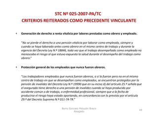 STC Nº 025‐2007‐PA/TC
    CRITERIOS REITERADOS COMO PRECEDENTE VINCULANTE

•   Generación de derecho a renta vitalicia por labores prestadas como obrero y empleado.

    “No se pierde el derecho a una pensión vitalicia por laborar como empleado, siempre y 
    cuando se haya laborado antes como obrero en el mismo centro de trabajo y durante la 
    vigencia del Decreto Ley N.º 18846, toda vez que el trabajo desempeñado como empleado no 
    menoscaba el riesgo al que estuvo expuesta la salud durante el desempeño del trabajo como 
             b l i        l                      l    l dd         ld      ñ d l b j
    obrero.”

•   Protección general de los empleados que nunca fueron obreros. 
               g                p       q

    “Los trabajadores empleados que nunca fueron obreros, o si lo fueron pero no en el mismo 
    centro de trabajo en que se desempeñan como empleados, se encuentran protegidos por la 
    pensión de invalidez del Decreto Ley N.º 19990 que en su inciso d) del artículo 25.º señala que 
    pensión de invalidez del Decreto Ley N º 19990 que en su inciso d) del artículo 25 º señala que
    el asegurado tiene derecho a una pensión de invalidez cuando se haya producido por 
    accidente común o de trabajo, o enfermedad profesional, siempre que a la fecha de 
    producirse el riesgo haya estado aportando, en concordancia con lo previsto por el artículo 
    29.º del Decreto Supremo N.º 011‐74‐TR.
    29 º del Decreto Supremo N º 011 74 TR ”

                                    Boris Gonzalo Potozén Braco
                                                                                                 44
                                             Abogado
 