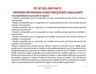 STC Nº 025‐2007‐PA/TC
  CRITERIOS REITERADOS COMO PRECEDENTE VINCULANTE
•Incompatibilidades de percepción de ingresos:
“‐ Resulta incompatible que un asegurado con gran incapacidad perciba pensión vitalicia y
remuneración.
‐ Resulta incompatible que un asegurado con incapacidad permanente total perciba pensión
vitalicia y remuneración.
‐ Resulta compatible que un asegurado con incapacidad permanente parcial perciba pensión
vitalicia y remuneración.”
“‐ Resulta incompatible que un asegurado con gran invalidez perciba pensión de invalidez y
remuneración.
‐ Resulta incompatible que un asegurado con invalidez permanente total perciba pensión de
invalidez y remuneración.
‐ Resulta compatible que un asegurado con invalidez permanente parcial perciba pensión de
invalidez y remuneración.”
“Ningún asegurado que perciba pensión vitalicia conforme al Decreto Ley N.º 18846 puede
percibir por el mismo accidente de trabajo o enfermedad profesional o por el incremento de su
incapacidad laboral una pensión de invalidez conforme al Decreto Ley N º 19990 o a la Ley N º
                                                                      N.                  N.
26790. Asimismo, ningún asegurado que perciba pensión de invalidez conforme a la Ley N.º
26790 puede percibir por el mismo accidente de trabajo o enfermedad profesional una pensión
de invalidez conforme al Sistema Privado de Pensiones, ya que el artículo 115.º del Decreto
Supremo N.º 004‐98‐EF establece que la pensión de invalidez del SPP no comprende la invalidez
           N. 004 98 EF
total o parcial originada por accidentes de trabajo o enfermedades profesionales.”
                                Boris Gonzalo Potozén Braco
                                                                                           45
                                         Abogado
 