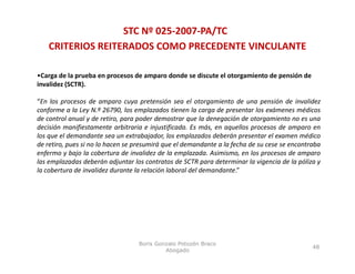 STC Nº 025‐2007‐PA/TC
    CRITERIOS REITERADOS COMO PRECEDENTE VINCULANTE

•Carga de la prueba en procesos de amparo donde se discute el otorgamiento de pensión de 
invalidez (SCTR).
invalidez (SCTR)

“En los procesos de amparo cuya pretensión sea el otorgamiento de una pensión de invalidez
conforme a la Ley N.º 26790, los emplazados tienen la carga de presentar los exámenes médicos
de control anual y de retiro para poder demostrar que la denegación de otorgamiento no es una
                        retiro,
decisión manifiestamente arbitraria e injustificada. Es más, en aquellos procesos de amparo en
los que el demandante sea un extrabajador, los emplazados deberán presentar el examen médico
de retiro, pues si no lo hacen se presumirá que el demandante a la fecha de su cese se encontraba
enfermo y bajo la cobertura de invalidez de la emplazada Asimismo en los procesos de amparo
                                                 emplazada. Asimismo,
las emplazadas deberán adjuntar los contratos de SCTR para determinar la vigencia de la póliza y
la cobertura de invalidez durante la relación laboral del demandante.”




                                  Boris Gonzalo Potozén Braco
                                                                                              48
                                           Abogado
 