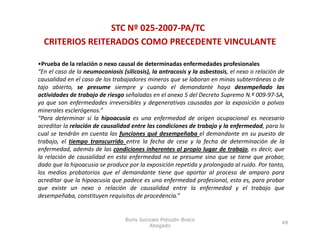 STC Nº 025‐2007‐PA/TC
  CRITERIOS REITERADOS COMO PRECEDENTE VINCULANTE

•Prueba de la relación o nexo causal de determinadas enfermedades profesionales
“En el caso de la neumoconiosis (silicosis), la antracosis y la asbestosis, el nexo o relación de
causalidad en el caso de los trabajadores mineros que se laboran en minas subterráneas o de
tajo abierto, se presume siempre y cuando el demandante haya desempeñado las
actividades de trabajo de riesgo señaladas en el anexo 5 del Decreto Supremo N.º 009‐97‐SA,
ya que son enfermedades irreversibles y degenerativas causadas por la exposición a polvos
minerales esclerógenos.”
“Para determinar si la hipoacusia es una enfermedad de origen ocupacional es necesario
acreditar la relación de causalidad entre las condiciones de trabajo y la enfermedad, para lo
cual se tendrán en cuenta las funciones qué desempeñaba el demandante en su puesto de
trabajo, el tiempo transcurrido entre l f h d cese y l f h d d
    b      l                   d        la fecha de            la fecha de determinación d l
                                                                                        ó de la
enfermedad, además de las condiciones inherentes al propio lugar de trabajo, es decir, que
la relación de causalidad en esta enfermedad no se presume sino que se tiene que probar,
dado que la hipoacusia se produce por la exposición repetida y prolongada al ruido. Por tanto,
los
l medios probatorios que el d
       d        b              l demandante tiene que aportar al proceso d amparo para
                                       d                             l          de
acreditar que la hipoacusia que padece es una enfermedad profesional, esto es, para probar
que existe un nexo o relación de causalidad entre la enfermedad y el trabajo que
desempeñaba, constituyen requisitos de procedencia.”


                                  Boris Gonzalo Potozén Braco
                                                                                               49
                                           Abogado
 