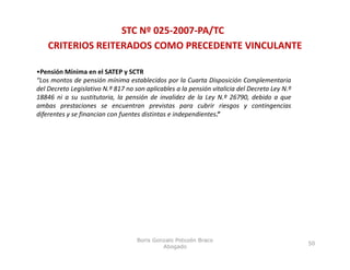 STC Nº 025‐2007‐PA/TC
    CRITERIOS REITERADOS COMO PRECEDENTE VINCULANTE

•Pensión Mínima en el SATEP y SCTR
“Los montos de pensión mínima establecidos por la Cuarta Disposición Complementaria
del Decreto Legislativo N.º 817 no son aplicables a la pensión vitalicia del Decreto Ley N.º
18846 ni a su sustitutoria, la pensión de invalidez de la Ley N.º 26790, debido a que
ambas prestaciones se encuentran previstas para cubrir riesgos y contingencias
diferentes y se financian con fuentes distintas e independientes.”




                                    Boris Gonzalo Potozén Braco
                                                                                               50
                                             Abogado
 