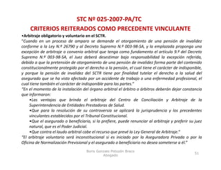 STC Nº 025‐2007‐PA/TC
     CRITERIOS REITERADOS COMO PRECEDENTE VINCULANTE
•Arbitraje obligatorio y voluntario en el SCTR.
“Cuando en un proceso de amparo se demande el otorgamiento de una pensión de invalidez
conforme a la Ley N.º 26790 y al Decreto Supremo N.º 003‐98‐SA, y la emplazada proponga una
excepción de arbitraje o convenio arbitral que tenga como fundamento el artículo 9.º del Decreto
                                                                                      9.
Supremo N.º 003‐98‐SA, el Juez deberá desestimar bajo responsabilidad la excepción referida,
debido a que la pretensión de otorgamiento de una pensión de invalidez forma parte del contenido
constitucionalmente protegido por el derecho a la pensión, el cual tiene el carácter de indisponible,
y porque la pensión de invalidez del SCTR tiene por finalidad tutelar el derecho a la salud del
asegurado que se ha visto afectado por un accidente de trabajo o una enfermedad profesional, el
cual tiene también el carácter de indisponible para las partes.”
“En el momento de la instalación del órgano arbitral el árbitro o árbitros deberán dejar constancia
que informaron:
     •Las ventajas que brinda el arbitraje del Centro de Conciliación y Arbitraje de la
     Superintendencia de Entidades Prestadoras de Salud.
     •Que para la resolución de su controversia se aplicará la jurisprudencia y los precedentes
     vinculantes establecidos por el Tribunal Constitucional.
     •Que el asegurado o beneficiario, si lo prefiere, puede renunciar al arbitraje y preferir su juez
     natural, que es el Poder Judicial.
     •Que contra el laudo arbitral cabe el recurso que prevé la Ley General de Arbitraje.”
“El arbitraje voluntario será inconstitucional si es iniciado por la Aseguradora Privada o por la
  l
Oficina de Normalización Previsional y el asegurado o beneficiario no desea someterse a él.”
                                    Boris Gonzalo Potozén Braco
                                                                                                 51
                                             Abogado
 