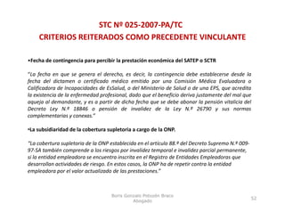 STC Nº 025‐2007‐PA/TC
    CRITERIOS REITERADOS COMO PRECEDENTE VINCULANTE

•Fecha de contingencia para percibir la prestación económica del SATEP o SCTR

“La fecha en que se genera el derecho, es decir, la contingencia debe establecerse desde la
fecha del dictamen o certificado médico emitido por una Comisión Médica Evaluadora o
Calificadora de Incapacidades de EsSalud, o del Ministerio de Salud o de una EPS, que acredita
la existencia de la enfermedad profesional dado que el beneficio deriva justamente del mal que
                               profesional,
aqueja al demandante, y es a partir de dicha fecha que se debe abonar la pensión vitalicia del
Decreto Ley N.º 18846 o pensión de invalidez de la Ley N.º 26790 y sus normas
complementarias y conexas.”

•La subsidiaridad de la cobertura supletoria a cargo de la ONP.

“La cobertura supletoria de la ONP establecida en el artículo 88.º del Decreto Supremo N.º 009‐
97 SA también comprende a los riesgos por invalidez temporal e invalidez parcial permanente, 
97‐SA también comprende a los riesgos por invalidez temporal e invalidez parcial permanente,
si la entidad empleadora se encuentra inscrita en el Registro de Entidades Empleadoras que 
desarrollan actividades de riesgo. En estos casos, la ONP ha de repetir contra la entidad 
empleadora por el valor actualizado de las prestaciones.”



                                   Boris Gonzalo Potozén Braco
                                                                                                  52
                                            Abogado
 