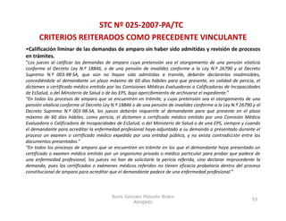 STC Nº 025‐2007‐PA/TC
      CRITERIOS REITERADOS COMO PRECEDENTE VINCULANTE
•Calificación liminar de las demandas de amparo sin haber sido admitidas y revisión de procesos
en trámites.
“Los jueces al calificar las demandas de amparo cuya pretensión sea el otorgamiento de una pensión vitalicia
conforme al Decreto Ley N º 18846 o de una pensión de invalidez conforme a la Ley N º 26790 y al Decreto
                            N.º 18846,                                                      N.º
Supremo N.º 003‐98‐SA, que aún no hayan sido admitidas a tramite, deberán declararlas inadmisibles,
concediéndole al demandante un plazo máximo de 60 días hábiles para que presente, en calidad de pericia, el
dictamen o certificado médico emitido por las Comisiones Médicas Evaluadoras o Calificadoras de Incapacidades
de EsSalud, o del Ministerio de Salud o de las EPS, bajo apercibimiento de archivarse el expediente.”
“En todos los procesos de amparo que se encuentren en trámite, y cuya pretensión sea el otorgamiento de una
pensión vitalicia conforme al Decreto Ley N.º 18846 o de una pensión de invalidez conforme a la Ley N.º 26790 y al
Decreto Supremo N.º 003‐98‐SA, los jueces deberán requerirle al demandante para que presente en el plazo
máximo de 60 días hábiles, como pericia, el dictamen o certificado médico emitido por una Comisión Médica
Evaluadora o Calificadora de Incapacidades de EsSalud, o del Ministerio de Salud o de una EPS, siempre y cuando
el demandante para acreditar la enfermedad profesional haya adjuntado a su demanda o presentado durante el
proceso un examen o certificado médico expedido por una entidad pública, y no exista contradicción entre los
documentos presentados.”
“En todos los procesos de amparo que se encuentren en trámite en los que el demandante haya presentado un
certificado o examen médico emitido por un organismo privado o médico particular para probar que padece d
   tifi d                édi      itid                i      i d       édi       ti l            b        d    de
una enfermedad profesional, los jueces no han de solicitarle la pericia referida, sino declarar improcedente la
demanda, pues los certificados o exámenes médicos referidos no tienen eficacia probatoria dentro del proceso
constitucional de amparo para acreditar que el demandante padece de una enfermedad profesional.”



                                         Boris Gonzalo Potozén Braco
                                                                                                             53
                                                  Abogado
 