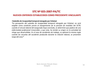 STC Nº 025‐2007‐PA/TC
 NUEVOS CRITERIOS ESTABLECIDOS COMO PRECEDENTE VINCULANTE

•Subsidio de incapacidad temporal otorgado por EsSalud.
“La percepción del subsidio de incapacidad temporal otorgado por EsSalud, no será
exigible como condición previa al otorgamiento de la pensión de invalidez del SCTR,
cuando el vinculo laboral del asegurado haya concluido, se determine que padece de una
enfermedad profesional irreversible, y que esta, ha tenido su origen en la actividad de
riesgo que desarrollaba. En el caso de accidentes de trabajo, se aplicará la misma regla
cuando las secuelas del accidente producido durante la relación laboral, se presenten
luego del cese.”




                               Boris Gonzalo Potozén Braco
                                                                                           54
                                        Abogado
 