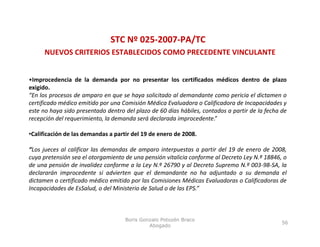 STC Nº 025‐2007‐PA/TC
     NUEVOS CRITERIOS ESTABLECIDOS COMO PRECEDENTE VINCULANTE


•Improcedencia de la demanda por no presentar los certificados médicos dentro de plazo
exigido.
“En los procesos de amparo en que se haya solicitado al demandante como pericia el dictamen o
certificado médico emitido por una Comisión Médica Evaluadora o Calificadora de Incapacidades y
este no haya sido presentado dentro del plazo de 60 días hábiles, contados a partir de la fecha de
recepción del requerimiento, la demanda será declarada improcedente.”

•Calificación de las demandas a partir del 19 de enero de 2008.

“Los jueces al calificar las demandas de amparo interpuestas a partir del 19 de enero de 2008,
cuya pretensión sea el otorgamiento de una pensión vitalicia conforme al Decreto Ley N.º 18846, o
de una pensión de invalidez conforme a la Ley N.º 26790 y al Decreto Supremo N.º 003‐98‐SA, la
declararán improcedente si advierten que el demandante no ha adjuntado a su demanda el
dictamen o certificado médico emitido por las Comisiones Médicas Evaluadoras o Calificadoras de
Incapacidades de EsSalud, o del Ministerio de Salud o de las EPS.”



                                    Boris Gonzalo Potozén Braco
                                                                                                56
                                             Abogado
 