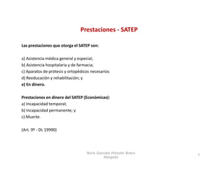 Prestaciones ‐ SATEP

Las prestaciones que otorga el SATEP son:

a) Asistencia médica general y especial;
b) Asistencia hospitalaria y de farmacia;
c) Aparatos de prótesis y ortopédicos necesarios 
d) Reeducación y rehabilitación; y 
e) En dinero.

Prestaciones en dinero del SATEP (Económicas):
Prestaciones en dinero del SATEP (Económicas):
a) Incapacidad temporal;
b) Incapacidad permanente; y
c) Muerte.
 )

(Art. 9º ‐ DL 19990)




                                    Boris Gonzalo Potozén Braco
                                                                  7
                                             Abogado
 