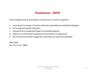Prestaciones ‐ SATEP

Para el otorgamiento de la prestación se debe tener en cuenta lo siguiente:

a.     La prestación se otorga a la víctima, debiendo comprobarse la calidad de trabajador. 
b.     No se exige período de calificación.
c.     Evaluación de la incapacidad (Según normatividad vigente).
d.     Padecer una enfermedad incapacitante reconocida en el reglamento.
e.     No es necesario acreditar el pago de la aportación por parte del empleador. 

Base Legal:
Base Legal:
Art. 10 y 11–DL  18846




                                      Boris Gonzalo Potozén Braco
                                                                                               8
                                               Abogado
 