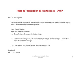 Plazo de Prescripción de Prestaciones ‐ SATEP
                             p

Plazo de Prescripción:

    Para el reclamo el pago de las prestaciones a cargo del SATEP a la Caja Nacional del Seguro 
    Social , se debe tener presente lo siguiente:

    Plazo: Tres (03) años.
    Inicio del Cómputo del plazo:  
      a. Desde la fecha de acaecimiento del riesgo.

     b. Si continuare trabajando para el mismo empleador, el  computo regirá a partir de la 
        fecha de cese en el trabajo.

     STC: Precedente Vinculante (No hay plazo de prescripción)

Base Legal:
Art. 13 – DL 18846

                                    Boris Gonzalo Potozén Braco
                                                                                                   9
                                             Abogado
 