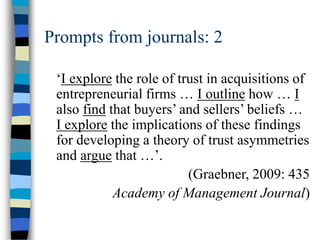 Prompts from journals: 2
‘I explore the role of trust in acquisitions of
entrepreneurial firms … I outline how … I
also find that buyers’ and sellers’ beliefs …
I explore the implications of these findings
for developing a theory of trust asymmetries
and argue that …’.
(Graebner, 2009: 435
Academy of Management Journal)
 
