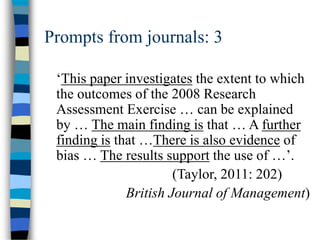 Prompts from journals: 3
‘This paper investigates the extent to which
the outcomes of the 2008 Research
Assessment Exercise … can be explained
by … The main finding is that … A further
finding is that …There is also evidence of
bias … The results support the use of …’.
(Taylor, 2011: 202)
British Journal of Management)
 
