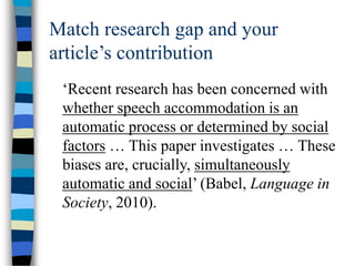 Match research gap and your
article’s contribution
‘Recent research has been concerned with
whether speech accommodation is an
automatic process or determined by social
factors … This paper investigates … These
biases are, crucially, simultaneously
automatic and social’ (Babel, Language in
Society, 2010).
 