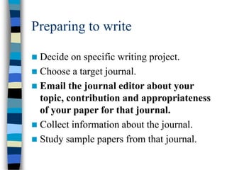 Preparing to write
 Decide on specific writing project.
 Choose a target journal.
 Email the journal editor about your
topic, contribution and appropriateness
of your paper for that journal.
 Collect information about the journal.
 Study sample papers from that journal.
 