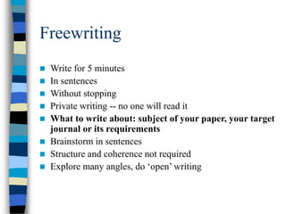 Freewriting
 Write for 5 minutes
 In sentences
 Without stopping
 Private writing -- no one will read it
 What to write about: subject of your paper, your target
journal or its requirements
 Brainstorm in sentences
 Structure and coherence not required
 Explore many angles, do ‘open’ writing
 