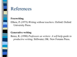 References
Freewriting
Elbow, P. (1973) Writing without teachers. Oxford: Oxford
University Press.
Generative writing
Boice, R. (1990) Professors as writers: A self-help guide to
productive writing. Stillwater, OK: New Forums Press.
 