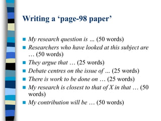 Writing a ‘page-98 paper’
 My research question is … (50 words)
 Researchers who have looked at this subject are
… (50 words)
 They argue that … (25 words)
 Debate centres on the issue of … (25 words)
 There is work to be done on … (25 words)
 My research is closest to that of X in that … (50
words)
 My contribution will be … (50 words)
 
