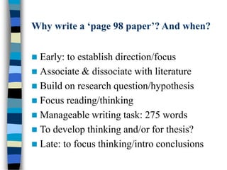 Why write a ‘page 98 paper’? And when?
 Early: to establish direction/focus
 Associate & dissociate with literature
 Build on research question/hypothesis
 Focus reading/thinking
 Manageable writing task: 275 words
 To develop thinking and/or for thesis?
 Late: to focus thinking/intro conclusions
 