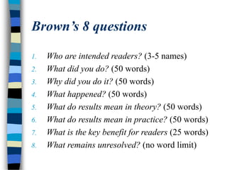 Brown’s 8 questions
1. Who are intended readers? (3-5 names)
2. What did you do? (50 words)
3. Why did you do it? (50 words)
4. What happened? (50 words)
5. What do results mean in theory? (50 words)
6. What do results mean in practice? (50 words)
7. What is the key benefit for readers (25 words)
8. What remains unresolved? (no word limit)
 