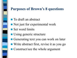 Purposes of Brown’s 8 questions
 To draft an abstract
 Not just for experimental work
 Set word limits
 Using generic structure
 Generating text you can work on later
 Write abstract first, revise it as you go
 Construct/see the whole argument
 