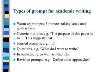Types of prompt for academic writing
 Warm up prompts: 5 minutes taking stock and
goal-setting.
 Generic prompts, e.g. ‘The purpose of this paper is
to … This suggests that …’
 Journal prompts, e.g. …?
 Questions, e.g. ‘What do I want to write?’
 In outlines, i.e. as well as headings.
 Revision prompts, e.g. ‘Define other approaches’.
 