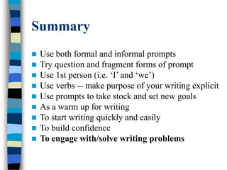 Summary
 Use both formal and informal prompts
 Try question and fragment forms of prompt
 Use 1st person (i.e. ‘I’ and ‘we’)
 Use verbs -- make purpose of your writing explicit
 Use prompts to take stock and set new goals
 As a warm up for writing
 To start writing quickly and easily
 To build confidence
 To engage with/solve writing problems
 